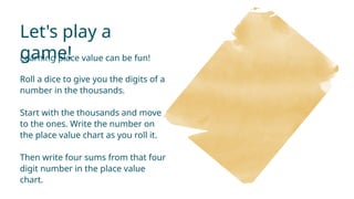 Let's play a
game!
Learning place value can be fun!
Roll a dice to give you the digits of a
number in the thousands.
Start with the thousands and move
to the ones. Write the number on
the place value chart as you roll it.
Then write four sums from that four
digit number in the place value
chart.
 