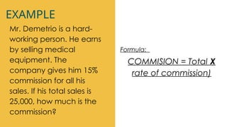 EXAMPLE
Mr. Demetrio is a hard-
working person. He earns
by selling medical
equipment. The
company gives him 15%
commission for all his
sales. If his total sales is
25,000, how much is the
commission?
Formula:
COMMISION = Total X
rate of commission)
 