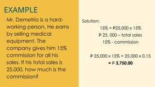 EXAMPLE
Mr. Demetrio is a hard-
working person. He earns
by selling medical
equipment. The
company gives him 15%
commission for all his
sales. If his total sales is
25,000, how much is the
commission?
Solution:
15% = P25,000 x 15%
P 25, 000 – total sales
15% - commission
P 25,000 x 15% = 25,000 x 0.15
= P 3,750.00
 