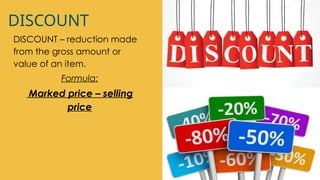 DISCOUNT
DISCOUNT – reduction made
from the gross amount or
value of an item.
Formula:
Marked price – selling
price
 
