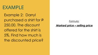 EXAMPLE
Example 2: Darryl
purchased a shirt for P
250.00. The discount
offered for the shirt is
5%. Find how much is
the discounted price?
Formula:
Marked price – selling price
 