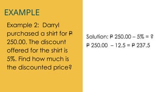 EXAMPLE
Example 2: Darryl
purchased a shirt for P
250.00. The discount
offered for the shirt is
5%. Find how much is
the discounted price?
Solution: P 250.00 – 5% = ?
P 250.00 – 12.5 = P 237.5
 