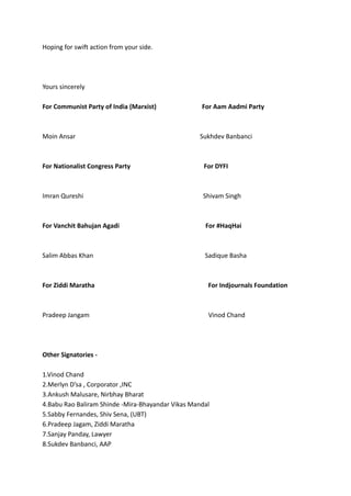 Hoping for swift action from your side.
Yours sincerely
For Communist Party of India (Marxist) For Aam Aadmi Party
Moin Ansar Sukhdev Banbanci
For Nationalist Congress Party For DYFI
Imran Qureshi Shivam Singh
For Vanchit Bahujan Agadi For #HaqHai
Salim Abbas Khan Sadique Basha
For Ziddi Maratha For Indjournals Foundation
Pradeep Jangam Vinod Chand
Other Signatories -
1.Vinod Chand
2.Merlyn D’sa , Corporator ,INC
3.Ankush Malusare, Nirbhay Bharat
4.Babu Rao Baliram Shinde -Mira-Bhayandar Vikas Mandal
5.Sabby Fernandes, Shiv Sena, (UBT)
6.Pradeep Jagam, Ziddi Maratha
7.Sanjay Panday, Lawyer
8.Sukdev Banbanci, AAP
 