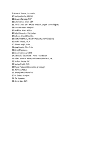 9.Musaraf Shamsi, Journalist
10.Sadique Basha, CPI(M)
11.Ghulam Farooqi, NCP
12.Salim Abbas Khan, VBA
13. Faraz Khan, DYFI (Music Director, Singer, Musicologist)
14.Rana Yasmeen #HaqHai
15.Mukhtar Khan, Writer
16.Suhel Banerjee, Filmmaker
17.Saboor Ansari #HaqHai.
18.Mohamad Khan, Theatre Activist(Actor/Director)
19.Mohd Swaad , NCP
20.Shivam Singh, DYFI
21.Ajay Panday, Film Critic
22.Binoj Bhaskaran
23.Kunhi Krishnan, MBPS
24.Adv. Sana Deshmukh , Pehel Foundation
25.Abdul Rehman Razwi, Nation Co-ordinator , INC
26.Sushan Shetty, INC
27.Sadiya Shaikh DYFI
28.Vishal Prajapati (Economics professor)
29. Rehman Abbas
29. Kiranju Bhaviskar DYFI
30.Dr. Saeed Jaunpuri
31. T.V Rajeevan
32. Shiva Nair, DYFI
 