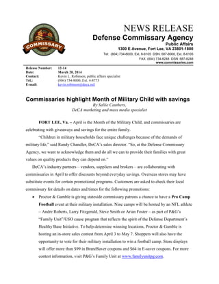 NEWS RELEASE
Defense Commissary Agency
Public Affairs
1300 E Avenue, Fort Lee, VA 23801-1800
Tel: (804) 734-8000, Ext. 8-6105 DSN: 687-8000, Ext. 8-6105
FAX: (804) 734-8248 DSN: 687-8248
www.commissaries.com
Release Number: 12-14
Date: March 20, 2014
Contact: Kevin L. Robinson, public affairs specialist
Tel.: (804) 734-8000, Ext. 4-8773
E-mail: kevin.robinson@deca.mil
Commissaries highlight Month of Military Child with savings
By Sallie Cauthers,
DeCA marketing and mass media specialist
FORT LEE, Va. – April is the Month of the Military Child, and commissaries are
celebrating with giveaways and savings for the entire family.
“Children in military households face unique challenges because of the demands of
military life,” said Randy Chandler, DeCA’s sales director. “So, at the Defense Commissary
Agency, we want to acknowledge them and do all we can to provide their families with great
values on quality products they can depend on.”
DeCA’s industry partners – vendors, suppliers and brokers – are collaborating with
commissaries in April to offer discounts beyond everyday savings. Overseas stores may have
substitute events for certain promotional programs. Customers are asked to check their local
commissary for details on dates and times for the following promotions:
 Proctor & Gamble is giving stateside commissary patrons a chance to have a Pro Camp
Football event at their military installation. Nine camps will be hosted by an NFL athlete
– Andre Roberts, Larry Fitzgerald, Steve Smith or Arian Foster – as part of P&G’s
“Family Unit”/USO cause program that reflects the spirit of the Defense Department’s
Healthy Base Initiative. To help determine winning locations, Proctor & Gamble is
hosting an in-store sales contest from April 3 to May 7. Shoppers will also have the
opportunity to vote for their military installation to win a football camp. Store displays
will offer more than $99 in BrandSaver coupons and $64 in E-saver coupons. For more
contest information, visit P&G’s Family Unit at www.familyunitpg.com.
 