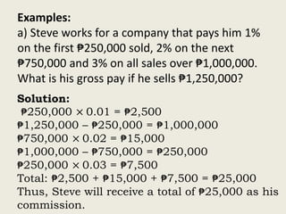 Examples:
a) Steve works for a company that pays him 1%
on the first ₱250,000 sold, 2% on the next
₱750,000 and 3% on all sales over ₱1,000,000.
What is his gross pay if he sells ₱1,250,000?
Solution:
₱250,000 × 0.01 = ₱2,500
₱1,250,000 – ₱250,000 = ₱1,000,000
₱750,000 × 0.02 = ₱15,000
₱1,000,000 – ₱750,000 = ₱250,000
₱250,000 × 0.03 = ₱7,500
Total: ₱2,500 + ₱15,000 + ₱7,500 = ₱25,000
Thus, Steve will receive a total of ₱25,000 as his
commission.
 