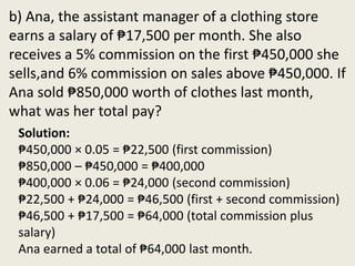 b) Ana, the assistant manager of a clothing store
earns a salary of ₱17,500 per month. She also
receives a 5% commission on the first ₱450,000 she
sells,and 6% commission on sales above ₱450,000. If
Ana sold ₱850,000 worth of clothes last month,
what was her total pay?
Solution:
₱450,000 × 0.05 = ₱22,500 (first commission)
₱850,000 – ₱450,000 = ₱400,000
₱400,000 × 0.06 = ₱24,000 (second commission)
₱22,500 + ₱24,000 = ₱46,500 (first + second commission)
₱46,500 + ₱17,500 = ₱64,000 (total commission plus
salary)
Ana earned a total of ₱64,000 last month.
 