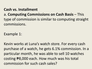Cash vs. Installment
a. Computing Commissions on Cash Basis – This
type of commission is similar to computing straight
commissions.
Example 1:
Kevin works at Luna’s watch store. For every cash
purchase of a watch, he gets 6.1% commission. In a
particular month, he was able to sell 10 watches
costing ₱8,000 each. How much was his total
commission for such cash sales?
 
