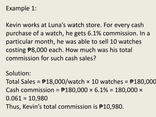 Solution:
Total Sales = ₱18,000/watch × 10 watches = ₱180,000
Cash commission = ₱180,000 × 6.1% = 180,000 ×
0.061 = 10,980
Thus, Kevin’s total commission is ₱10,980.
Example 1:
Kevin works at Luna’s watch store. For every cash
purchase of a watch, he gets 6.1% commission. In a
particular month, he was able to sell 10 watches
costing ₱8,000 each. How much was his total
commission for such cash sales?
 