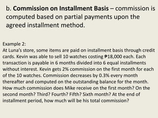 Example 2:
At Luna’s store, some items are paid on installment basis through credit
cards. Kevin was able to sell 10 watches costing ₱18,000 each. Each
transaction is payable in 6 months divided into 6 equal installments
without interest. Kevin gets 2% commission on the first month for each
of the 10 watches. Commission decreases by 0.3% every month
thereafter and computed on the outstanding balance for the month.
How much commission does Mike receive on the first month? On the
second month? Third? Fourth? Fifth? Sixth month? At the end of
installment period, how much will be his total commission?
b. Commission on Installment Basis – commission is
computed based on partial payments upon the
agreed installment method.
 