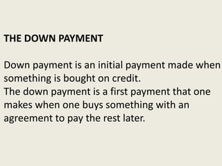 THE DOWN PAYMENT
Down payment is an initial payment made when
something is bought on credit.
The down payment is a first payment that one
makes when one buys something with an
agreement to pay the rest later.
 