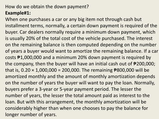 How do we obtain the down payment?
Example#1:
When one purchases a car or any big item not through cash but
installment terms, normally, a certain down payment is required of the
buyer. Car dealers normally require a minimum down payment, which
is usually 20% of the total cost of the vehicle purchased. The interest
on the remaining balance is then computed depending on the number
of years a buyer would want to amortize the remaining balance. If a car
costs ₱1,000,000 and a minimum 20% down payment is required by
the company, then the buyer will have an initial cash out of ₱200,000;
that is, 0.20 × 1,000,000 = 200,000. The remaining ₱800,000 will be
amortized monthly and the amount of monthly amortization depends
on the number of years the buyer will want to pay the loan. Normally,
buyers prefer a 3-year or 5-year payment period. The lesser the
number of years, the lesser the total amount paid as interest to the
loan. But with this arrangement, the monthly amortization will be
considerably higher than when one chooses to pay the balance for
longer number of years.
 