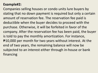 Example#2:
Companies selling houses or condo units lure buyers by
stating that no down payment is required but only a certain
amount of reservation fee. The reservation fee paid is
deductible when the buyer decides to proceed with the
purchase. Otherwise, it will be forfeited in favor of the
company. After the reservation fee has been paid, the buyer
is told to pay the monthly amortization. For instance,
₱10,000 per month for two years without interest. At the
end of two years, the remaining balance will now be
subjected to an interest either through in-house or bank
financing
 