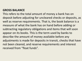 GROSS BALANCE
This refers to the total amount of money a bank has on
deposit before adjusting for uncleared checks or deposits, as
well as reserve requirements. That is, the book balance is a
measure of what the bank has on hand before adding or
subtracting regulatory obligations and items that will soon
appear on its books. This is the term used by banks to
describe the amount of money available before any
adjustments is made for deposits in transit, checks that have
not been cleared, and reserve requirements and interest
received from “float funds”.
 