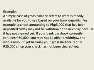 Example:
A simple case of gross balance refers to what is readily
available for you to use based on your bank deposits. For
example, a check amounting to Php5,000 that has been
deposited today may not be withdrawn the next day because
it has not cleared yet. If your bank passbook currently
contains ₱30,000, you may not be able to withdraw the
whole amount yet because your gross balance is only
₱25,000 since your check has not been cleared yet.
 