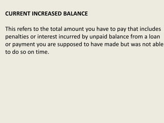 CURRENT INCREASED BALANCE
This refers to the total amount you have to pay that includes
penalties or interest incurred by unpaid balance from a loan
or payment you are supposed to have made but was not able
to do so on time.
 