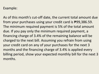 Example:
As of this month’s cut-off date, the current total amount due
from your purchases using your credit card is ₱99,386.59.
The minimum required payment is 5% of the total amount
due. If you pay only the minimum required payment, a
financing charge of 3.4% of the remaining balance will be
charged to the next bill. Assuming you refrain from using
your credit card on any of your purchases for the next 3
months and the financing charge of 3.4% is applied every
billing period, show your expected monthly bill for the next 3
months.
 