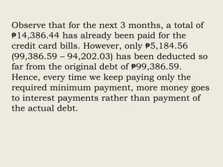 Observe that for the next 3 months, a total of
₱14,386.44 has already been paid for the
credit card bills. However, only ₱5,184.56
(99,386.59 – 94,202.03) has been deducted so
far from the original debt of ₱99,386.59.
Hence, every time we keep paying only the
required minimum payment, more money goes
to interest payments rather than payment of
the actual debt.
 