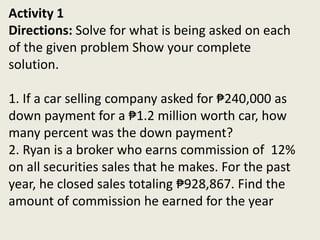 Activity 1
Directions: Solve for what is being asked on each
of the given problem Show your complete
solution.
1. If a car selling company asked for ₱240,000 as
down payment for a ₱1.2 million worth car, how
many percent was the down payment?
2. Ryan is a broker who earns commission of 12%
on all securities sales that he makes. For the past
year, he closed sales totaling ₱928,867. Find the
amount of commission he earned for the year
 