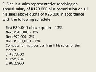 3. Dan is a sales representative receiving an
annual salary of ₱120,000 plus commission on all
his sales above quota of ₱25,000 in accordance
with the following schedule:
First ₱30,000 above quota - 12%
Next ₱50,000 - 1%
Next ₱70,000 - 2%
Over ₱150,000 - 3%
Compute for his gross earnings if his sales for the
month:
a. ₱37,900
b. ₱58,200
c. ₱92,300
 