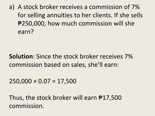 a) A stock broker receives a commission of 7%
for selling annuities to her clients. If she sells
₱250,000, how much commission will she
earn?
Solution: Since the stock broker receives 7%
commission based on sales, she’ll earn:
250,000 × 0.07 = 17,500
Thus, the stock broker will earn ₱17,500
commission.
 