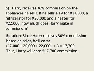 b) . Harry receives 30% commission on the
appliances he sells. If he sells a TV for ₱17,000, a
refrigerator for ₱20,000 and a heater for
₱22,000, how much does Harry make in
commission?
Solution: Since Harry receives 30% commission
based on sales, he’ll earn:
(17,000 + 20,000 + 22,000) × .3 = 17,700
Thus, Harry will earn ₱17,700 commission.
 