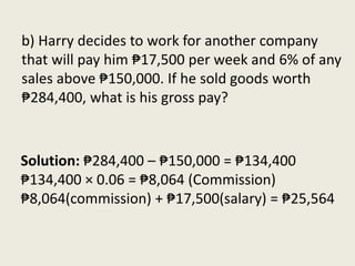 Solution: ₱284,400 – ₱150,000 = ₱134,400
₱134,400 × 0.06 = ₱8,064 (Commission)
₱8,064(commission) + ₱17,500(salary) = ₱25,564
b) Harry decides to work for another company
that will pay him ₱17,500 per week and 6% of any
sales above ₱150,000. If he sold goods worth
₱284,400, what is his gross pay?
 