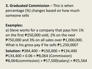 Solution: ₱284,400 – ₱150,000 = ₱134,400
₱134,400 × 0.06 = ₱8,064 (Commission)
₱8,064(commission) + ₱17,500(salary) = ₱25,564
3. Graduated Commission – This is when
percentage (%) changes based on how much
someone sells
Examples:
a) Steve works for a company that pays him 1%
on the first ₱250,000 sold, 2% on the next
₱750,000 and 3% on all sales over ₱1,000,000.
What is his gross pay if he sells ₱1,250,000?
 