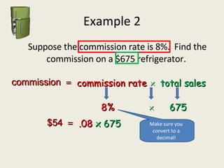 Example 2   Suppose the commission rate is 8%.  Find the commission on a $675 refrigerator. commission   commission rate    total sales 8%    675 .08  x 675 $54   Make sure you convert to a decimal! 