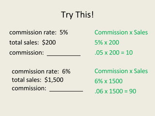 Try This! commission rate:  5% total sales:  $200 commission:  __________ Commission x Sales 5% x 200 .05 x 200 = 10 commission rate:  6% total sales:  $1,500 commission:  __________   Commission x Sales 6% x 1500 .06 x 1500 = 90 