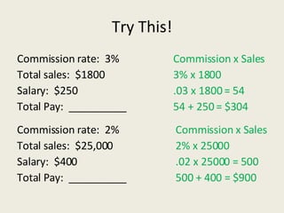 Try This! Commission rate:  3% Total sales:  $1800 Salary:  $250 Total Pay:  __________ Commission x Sales 3% x 1800 .03 x 1800 = 54 54 + 250 = $304 Commission x Sales 2% x 25000 .02 x 25000 = 500 500 + 400 = $900 Commission rate:  2% Total sales:  $25,000 Salary:  $400 Total Pay:  __________ 