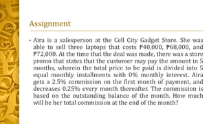 Assignment
• Aira is a salesperson at the Cell City Gadget Store. She was
able to sell three laptops that costs ₱40,000, ₱68,000, and
₱72,000. At the time that the deal was made, there was a store
promo that states that the customer may pay the amount in 5
months, wherein the total price to be paid is divided into 5
equal monthly installments with 0% monthly interest. Aira
gets a 2.5% commission on the first month of payment, and
decreases 0.25% every month thereafter. The commission is
based on the outstanding balance of the month. How much
will be her total commission at the end of the month?
 