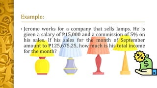 Example:
• Jerome works for a company that sells lamps. He is
given a salary of ₱15,000 and a commission of 5% on
his sales. If his sales for the month of September
amount to ₱125,675.25, how much is his total income
for the month?
 