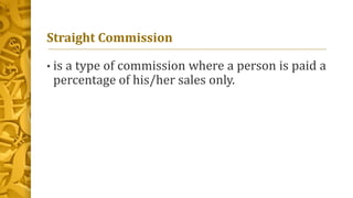 Straight Commission
• is a type of commission where a person is paid a
percentage of his/her sales only.
 
