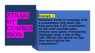 STRAIG
HT
COMMIS
SION
Example 1
Nathaniel works in company with
a commission only basis. His
boss gave him 3.2% commission
on his total monthly sales
without base salary. Fortunately,
Nathaniel made a sale of Php
180, 000 for the month of July.
How much will be his
commission?
 