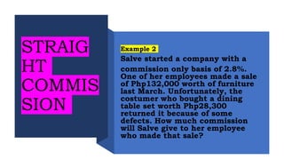 Example 2
Salve started a company with a
commission only basis of 2.8%.
One of her employees made a sale
of Php132,000 worth of furniture
last March. Unfortunately, the
costumer who bought a dining
table set worth Php28,300
returned it because of some
defects. How much commission
will Salve give to her employee
who made that sale?
STRAIG
HT
COMMIS
SION
 