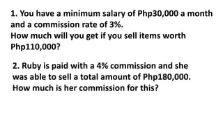 1. You have a minimum salary of Php30,000 a month
and a commission rate of 3%.
How much will you get if you sell items worth
Php110,000?
2. Ruby is paid with a 4% commission and she
was able to sell a total amount of Php180,000.
How much is her commission for this?
 