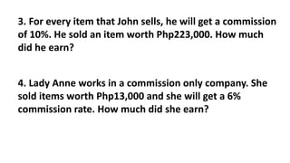 3. For every item that John sells, he will get a commission
of 10%. He sold an item worth Php223,000. How much
did he earn?
4. Lady Anne works in a commission only company. She
sold items worth Php13,000 and she will get a 6%
commission rate. How much did she earn?
 