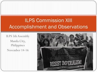 ILPS 5th Assembly
Manila City,
Philippines
November 14-16
ILPS Commission XIII
Accomplishment and Observations
 