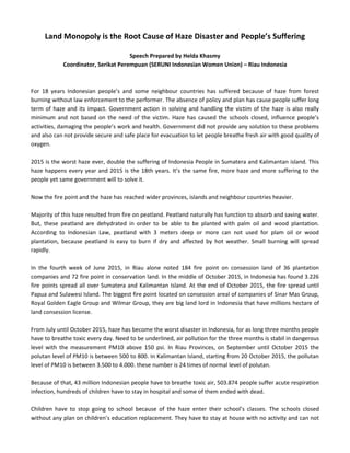 Land Monopoly is the Root Cause of Haze Disaster and People’s Suffering
Speech Prepared by Helda Khasmy
Coordinator, Serikat Perempuan (SERUNI Indonesian Women Union) – Riau Indonesia
For 18 years Indonesian people’s and some neighbour countries has suffered because of haze from forest
burning without law enforcement to the performer. The absence of policy and plan has cause people suffer long
term of haze and its impact. Government action in solving and handling the victim of the haze is also really
minimum and not based on the need of the victim. Haze has caused the schools closed, influence people’s
activities, damaging the people’s work and health. Government did not provide any solution to these problems
and also can not provide secure and safe place for evacuation to let people breathe fresh air with good quality of
oxygen.
2015 is the worst haze ever, double the suffering of Indonesia People in Sumatera and Kalimantan island. This
haze happens every year and 2015 is the 18th years. It’s the same fire, more haze and more suffering to the
people yet same government will to solve it.
Now the fire point and the haze has reached wider provinces, islands and neighbour countries heavier.
Majority of this haze resulted from fire on peatland. Peatland naturally has function to absorb and saving water.
But, these peatland are dehydrated in order to be able to be planted with palm oil and wood plantation.
According to Indonesian Law, peatland with 3 meters deep or more can not used for plam oil or wood
plantation, because peatland is easy to burn if dry and affected by hot weather. Small burning will spread
rapidly.
In the fourth week of June 2015, in Riau alone noted 184 fire point on consession land of 36 plantation
companies and 72 fire point in conservation land. In the middle of October 2015, in Indonesia has found 3.226
fire points spread all over Sumatera and Kalimantan Island. At the end of October 2015, the fire spread until
Papua and Sulawesi Island. The biggest fire point located on consession areal of companies of Sinar Mas Group,
Royal Golden Eagle Group and Wilmar Group, they are big land lord in Indonesia that have millions hectare of
land consession license.
From July until October 2015, haze has become the worst disaster in Indonesia, for as long three months people
have to breathe toxic every day. Need to be underlined, air pollution for the three months is stabil in dangerous
level with the measurement PM10 above 150 psi. In Riau Provinces, on September until October 2015 the
polutan level of PM10 is between 500 to 800. In Kalimantan Island, starting from 20 October 2015, the pollutan
level of PM10 is between 3.500 to 4.000. these number is 24 times of normal level of polutan.
Because of that, 43 million Indonesian people have to breathe toxic air, 503.874 people suffer acute respiration
infection, hundreds of children have to stay in hospital and some of them ended with dead.
Children have to stop going to school because of the haze enter their school’s classes. The schools closed
without any plan on children’s education replacement. They have to stay at house with no activity and can not
 