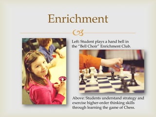 Enrichment
     
   Left: Student plays a hand bell in
   the “Bell Choir” Enrichment Club.




    Above: Students understand strategy and
    exercise higher-order thinking skills
    through learning the game of Chess.
 