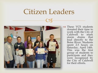 Citizen Leaders
       
            These VCS students
             donated their time to
             work with the City of
             Caldwell to mark
             storm drains that
             lead directly to the
             Boise River. Students
             spent 2.5 hours on
             Saturday, April 14th.
             This was the first
             group of students to
             participate and they
             were recognized by
             the City of Caldwell
             for their efforts.
 