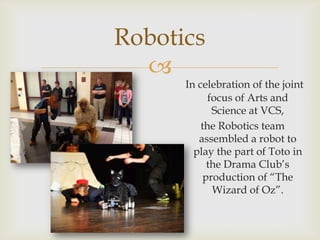 Robotics
  
      In celebration of the joint
            focus of Arts and
             Science at VCS,
          the Robotics team
         assembled a robot to
        play the part of Toto in
            the Drama Club’s
           production of “The
             Wizard of Oz”.
 