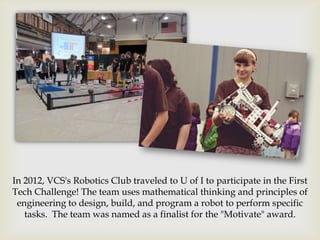 In 2012, VCS's Robotics Club traveled to U of I to participate in the First
Tech Challenge! The team uses mathematical thinking and principles of
 engineering to design, build, and program a robot to perform specific
   tasks. The team was named as a finalist for the "Motivate" award.
 