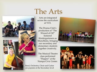 The Arts
             
               Arts are integrated
              across the curriculum
                      at VCS.

               The Drama Club’s
              production of “The
                 Wizard of OZ”
                    featured
               Kindergarteners as
              Munchkins, bringing
               our secondary and
              elementary students
              together creatively.

              The Musical Theatre
                class performed
               “Flapper” at the
              Nampa Civic Center.
Band, Orchestra, Choir and Guitar
are popular at the Secondary level
 