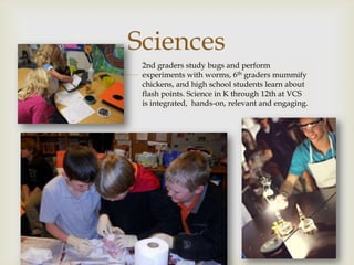 Sciences
   
 2nd graders study bugs and perform
 experiments with worms, 6th graders mummify
 chickens, and high school students learn about
 flash points. Science in K through 12th at VCS
 is integrated, hands-on, relevant and engaging.
 