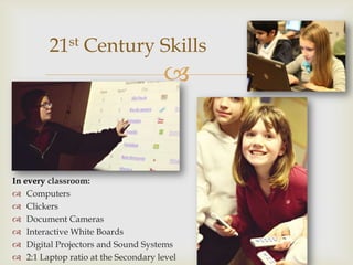 21st Century Skills
                                     


In every classroom:
 Computers
 Clickers
 Document Cameras
 Interactive White Boards
 Digital Projectors and Sound Systems
 2:1 Laptop ratio at the Secondary level
 