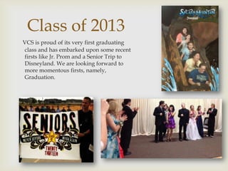 Class of 2013
VCS is proud of its very first graduating
class and has embarked upon some recent
firsts like Jr. Prom and a Senior Trip to
Disneyland. We are looking forward to
more momentous firsts, namely,
Graduation.
 