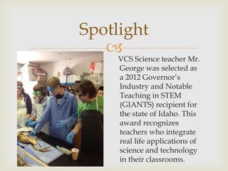 Spotlight
   
     VCS Science teacher Mr.
     George was selected as
     a 2012 Governor’s
     Industry and Notable
     Teaching in STEM
     (GIANTS) recipient for
     the state of Idaho. This
     award recognizes
     teachers who integrate
     real life applications of
     science and technology
     in their classrooms.
 