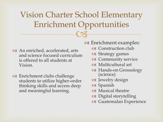 Vision Charter School Elementary
       Enrichment Opportunities
                               
                                      Enrichment examples:
 An enriched, accelerated, arts          Construction club
  and science focused curriculum          Strategy games
  is offered to all students at           Community service
  Vision.                                 Multicultural art
                                          Hands-on Grossology
 Enrichment clubs challenge               (science)
  students to utilize higher-order        Jewelry design
  thinking skills and access deep         Spanish
  and meaningful learning.                Musical theatre
                                          Digital storytelling
                                          Guatemalan Experience
 